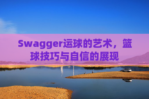 Swagger运球的艺术,篮球技巧与自信的展现
